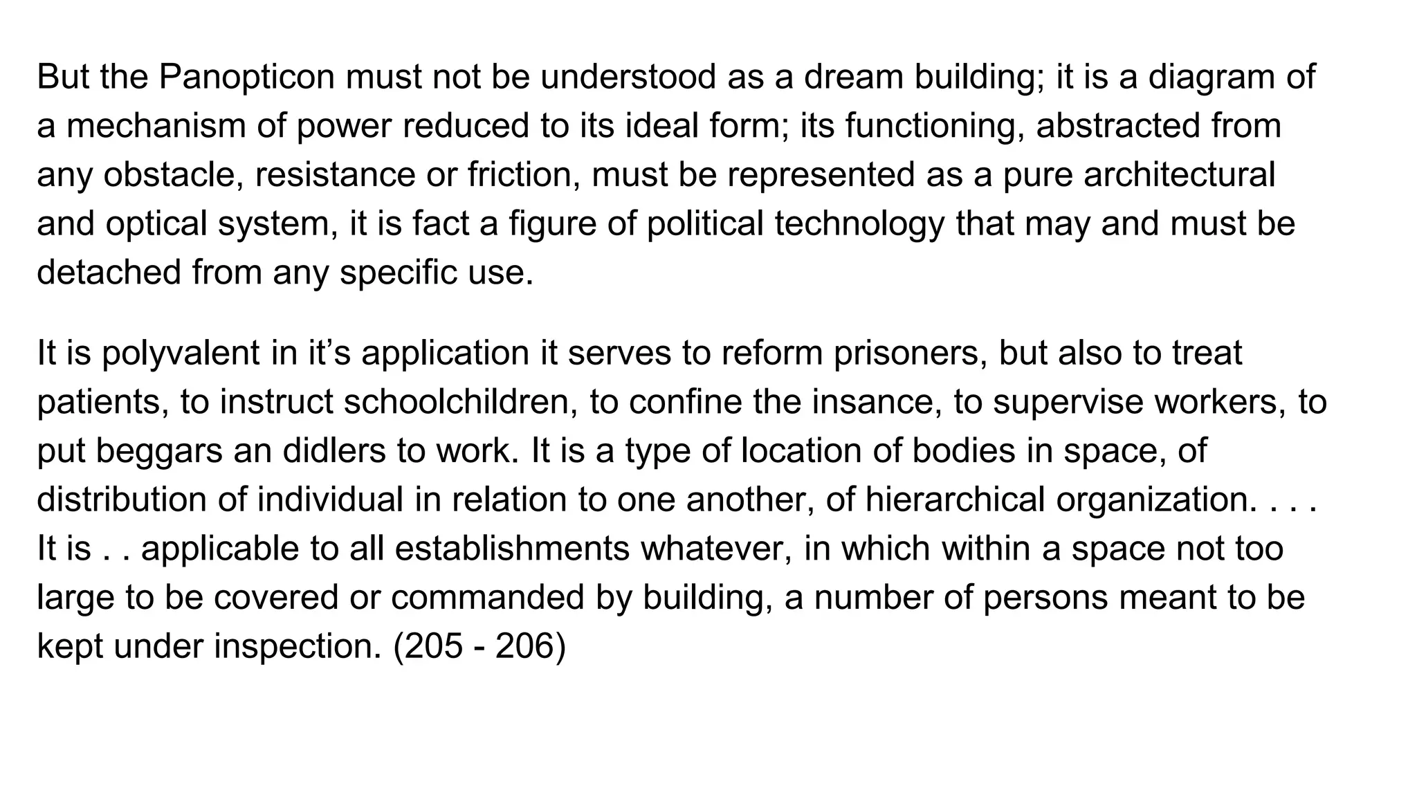 But the Panopticon must not be understood as a dream building; it is a diagram of
a mechanism of power reduced to its ideal form; its functioning, abstracted from
any obstacle, resistance or friction, must be represented as a pure architectural
and optical system, it is fact a figure of political technology that may and must be
detached from any specific use.
It is polyvalent in it’s application it serves to reform prisoners, but also to treat
patients, to instruct schoolchildren, to confine the insance, to supervise workers, to
put beggars an didlers to work. It is a type of location of bodies in space, of
distribution of individual in relation to one another, of hierarchical organization. . . .
It is . . applicable to all establishments whatever, in which within a space not too
large to be covered or commanded by building, a number of persons meant to be
kept under inspection. (205 - 206)
 