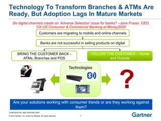 CONFIDENTIAL AND PROPRIETARY 
© 2014 Gartner, Inc. and/or its affiliates. All rights reserved. 
Technologies 
Technology To Transform Branches & ATMs Are Ready, But Adoption Lags In Mature Markets 
9 
Are your solutions working with consumer trends or are they working against 
them? 
Do digital channels create an ‘Adverse Selection’ issue for banks? –Jane Fraser, CEO, Citi US Consumer & Commercial Banking at Money2020 
Customers are migrating to mobile and online channels 
Banks are not successful in selling products on digital 
BRING THE CUSTOMER BACK - ATMs, Branches and POS 
FOLLOW THE CUSTOMER – Home 
and Outside 
?  