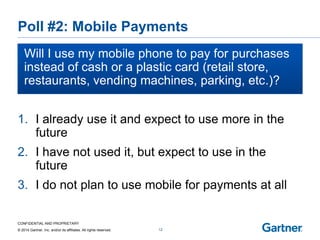 CONFIDENTIAL AND PROPRIETARY 
© 2014 Gartner, Inc. and/or its affiliates. All rights reserved. 
Poll #2: Mobile Payments 
Will I use my mobile phone to pay for purchases instead of cash or a plastic card (retail store, restaurants, vending machines, parking, etc 
etc.)? 
12 
1.I already use it and expect to use more in the future 
2.I have not used it, but expect to use in the future 
3.I do not plan to use mobile for payments at all  