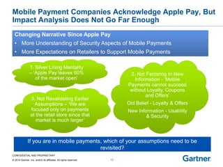 CONFIDENTIAL AND PROPRIETARY 
© 2014 Gartner, Inc. and/or its affiliates. All rights reserved. 
Mobile Payment Companies Acknowledge Apple Pay, But Impact Analysis Does Not Go Far Enough 
13 
If you are in mobile payments, which of your assumptions need to be 
revisited? Changing Narrative Since Apple Pay 
• 
• More Understanding of Security Aspects of Mobile Payments 
More Expectations on Retailers to Support Mobile Payments 
1. Silver Lining Mentality 
– ‘Apple Pay leaves 60% of the market open’ 
2. Not Factoring In New Information - ‘Mobile Payments cannot succeed without Loyalty, Coupons and Offers’ 
Old Belief - Loyalty & Offers 
New Information - Usability & Security 3. Not Revalidating Earlier Assumptions – ‘We are focused only on payments at the retail store since that market is much larger’  
