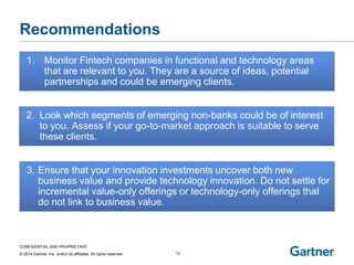 CONFIDENTIAL AND PROPRIETARY 
© 2014 Gartner, Inc. and/or its affiliates. All rights reserved. 
Recommendations 
18 
Look which segments of emerging non-banks could be of interest 
2.to you. Assess if your go-to-market approach is suitable to serve these clients. 
Ensure that your innovation investments uncover both new business value and provide technology innovation. Do not settle for 
3.incremental value-only offerings or technology-only offerings that do not link to business value. 
Monitor Fintech companies in functional and technology areas 
1.that are relevant to you. They are a source of ideas, potential partnerships and could be emerging clients.  