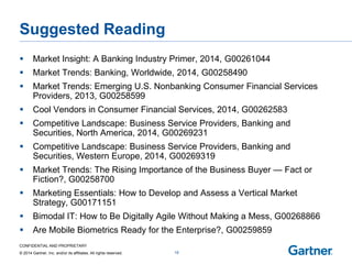 CONFIDENTIAL AND PROPRIETARY 
© 2014 Gartner, Inc. and/or its affiliates. All rights reserved. 
Suggested Reading 
Market Insight: A Banking Industry Primer, 2014, G00261044 
Market Trends: Banking, Worldwide, 2014, G00258490 
Market Trends: Emerging U.S. Nonbanking Consumer Financial Services Providers, 2013, G00258599 
Cool Vendors in Consumer Financial Services, 2014, G00262583 
Competitive Landscape: Business Service Providers, Banking and Securities, North America, 2014, G00269231 
Competitive Landscape: Business Service Providers, Banking and Securities, Western Europe, 2014, G00269319 
Market Trends: The Rising Importance of the Business Buyer — Fact or Fiction?, G00258700 
Marketing Essentials: How to Develop and Assess a Vertical Market Strategy, G00171151 
Bimodal IT: How to Be Digitally Agile Without Making a Mess, G00268866 
Are Mobile Biometrics Ready for the Enterprise?, G00259859 
19  