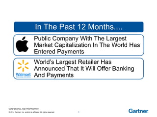 CONFIDENTIAL AND PROPRIETARY 
© 2014 Gartner, Inc. and/or its affiliates. All rights reserved. 
T-Mobile offers Debit card 
4 
Bitcoins 
PayPal to be spun-off 
PayPal buys Braintree 
Paym Launched in UK 
Square Cash + Snapchat 
9000+ attendees at Money20/20 
In The Past 12 Months.... 
Public Company With The Largest Market Capitalization In The World Has 
Entered Payments 
World’s Largest Retailer Has 
Announced That It Will Offer Banking And Payments  