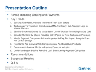 CONFIDENTIAL AND PROPRIETARY 
© 2014 Gartner, Inc. and/or its affiliates. All rights reserved. 
Presentation Outline 
Forces Impacting Banking and Payments 
Key Trends 
1.Banking And Retail Are More Interlinked Than Ever Before 
2.Technology To Transform Branches & ATMs Are Ready, But Adoption Lags In Mature Markets 
3.Security Solutions Extend To Make Better Use Of Outside Technologies And Data 
4.Bimodal Thinking By Clients Provides Entry Points for New Technology Providers 
5.Mobile Payment Companies Acknowledge Apple Pay, But Impact Analysis Does Not Go Far Enough 
6.Non-Banks Are Growing With Complementary And Substitute Products 
7.Governments Look At Mobile to Improve Financial Inclusion 
8.Understanding of Bitcoins Remains Low, Even Among Payment Companies 
Recommendations 
Suggested Reading 
Q & A 
5  