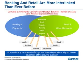 CONFIDENTIAL AND PROPRIETARY 
© 2014 Gartner, Inc. and/or its affiliates. All rights reserved. 
Banking And Retail Are More Interlinked Than Ever Before 
7 
Banking & 
Payments 
Retail & 
Other Merchants 
Payments 
Credit 
Disputes 
Security 
Offers 
Mobile 
Analytics 
Big Data 
Cloud 
Bio-metrics 
Bitcoin 
Loyalty 
How well are your external offerings and internal operations aligned to take 
advantage of this growing overlap? 
Our future is in Payments, Commerce and Lifestyle Services – Kenneth Chenault, CEO, American Express at Money2020  