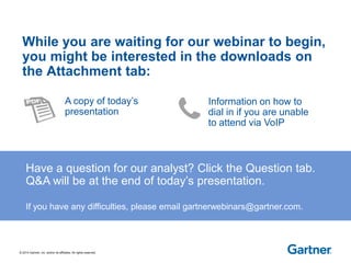 © 2014 Gartner, Inc. and/or its affiliates. All rights reserved. 
While you are waiting for our webinar to begin, 
you might be interested in the downloads on 
the Attachment tab: 
Have a question for our analyst? Click the Question tab. 
Q&A will be at the end of today’s presentation. 
If you have any difficulties, please email gartnerwebinars@gartner.com. 
A copy of today’s 
presentation 
Information on how to 
dial in if you are unable 
to attend via VoIP 
 