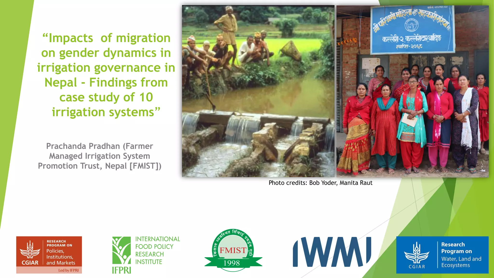 “Impacts of migration
on gender dynamics in
irrigation governance in
Nepal - Findings from
case study of 10
irrigation systems”
Prachanda Pradhan (Farmer
Managed Irrigation System
Promotion Trust, Nepal [FMIST])
Photo credits: Bob Yoder, Manita Raut
 