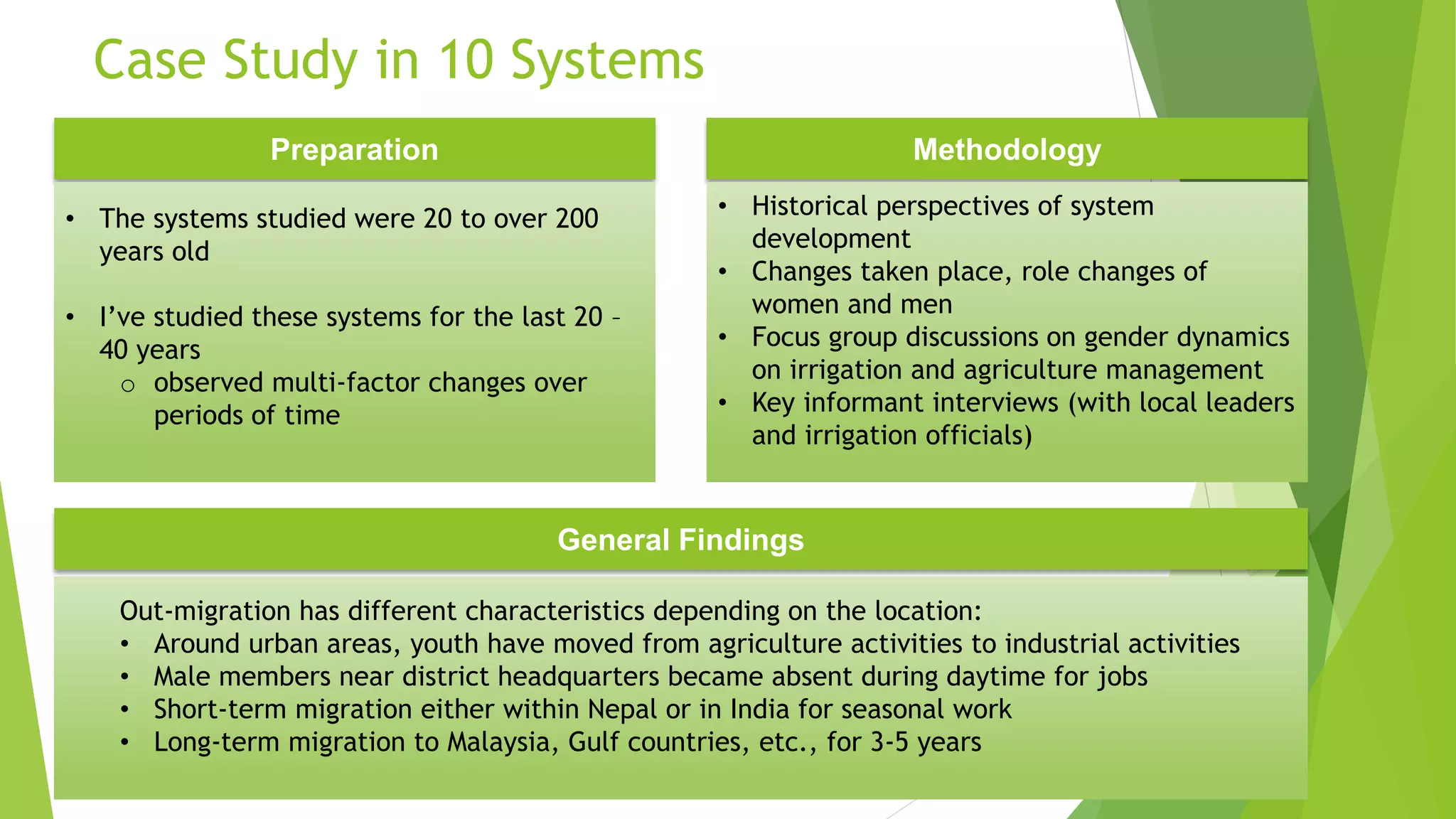Case Study in 10 Systems
Preparation Methodology
• The systems studied were 20 to over 200
years old
• I’ve studied these systems for the last 20 –
40 years
o observed multi-factor changes over
periods of time
• Historical perspectives of system
development
• Changes taken place, role changes of
women and men
• Focus group discussions on gender dynamics
on irrigation and agriculture management
• Key informant interviews (with local leaders
and irrigation officials)
General Findings
Out-migration has different characteristics depending on the location:
• Around urban areas, youth have moved from agriculture activities to industrial activities
• Male members near district headquarters became absent during daytime for jobs
• Short-term migration either within Nepal or in India for seasonal work
• Long-term migration to Malaysia, Gulf countries, etc., for 3-5 years
 