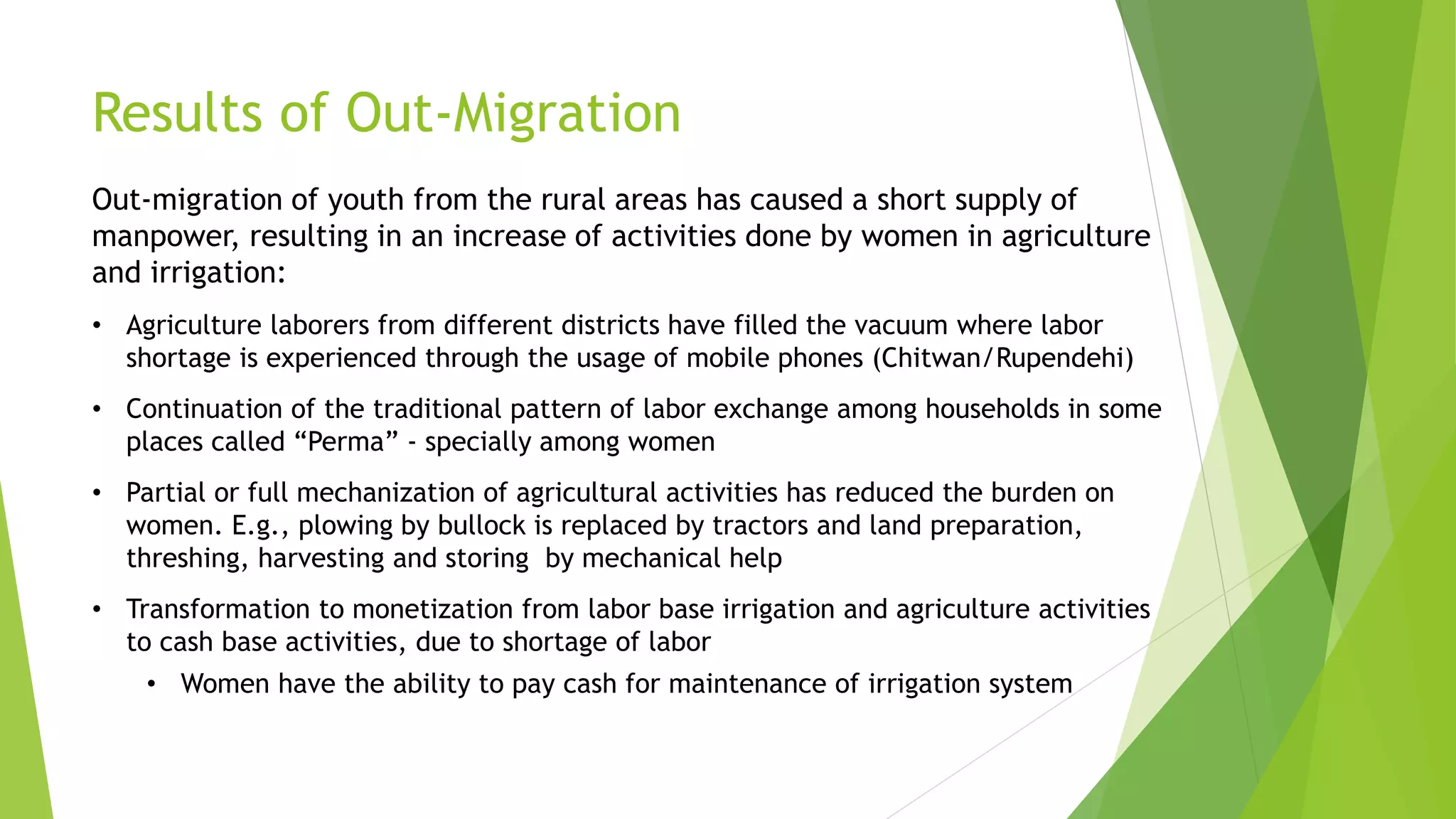 Results of Out-Migration
Out-migration of youth from the rural areas has caused a short supply of
manpower, resulting in an increase of activities done by women in agriculture
and irrigation:
• Agriculture laborers from different districts have filled the vacuum where labor
shortage is experienced through the usage of mobile phones (Chitwan/Rupendehi)
• Continuation of the traditional pattern of labor exchange among households in some
places called “Perma” - specially among women
• Partial or full mechanization of agricultural activities has reduced the burden on
women. E.g., plowing by bullock is replaced by tractors and land preparation,
threshing, harvesting and storing by mechanical help
• Transformation to monetization from labor base irrigation and agriculture activities
to cash base activities, due to shortage of labor
• Women have the ability to pay cash for maintenance of irrigation system
 