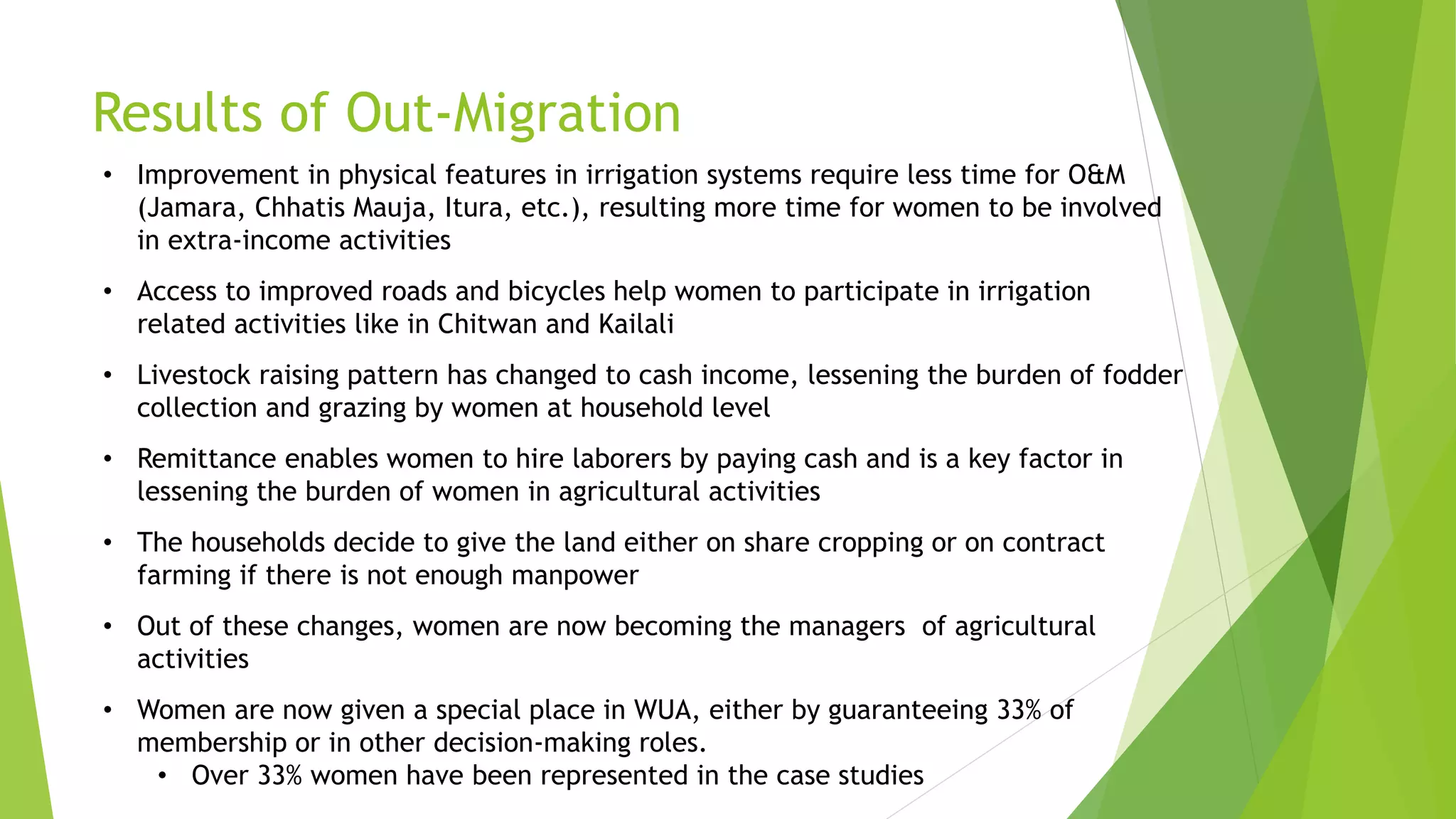 Results of Out-Migration
• Improvement in physical features in irrigation systems require less time for O&M
(Jamara, Chhatis Mauja, Itura, etc.), resulting more time for women to be involved
in extra-income activities
• Access to improved roads and bicycles help women to participate in irrigation
related activities like in Chitwan and Kailali
• Livestock raising pattern has changed to cash income, lessening the burden of fodder
collection and grazing by women at household level
• Remittance enables women to hire laborers by paying cash and is a key factor in
lessening the burden of women in agricultural activities
• The households decide to give the land either on share cropping or on contract
farming if there is not enough manpower
• Out of these changes, women are now becoming the managers of agricultural
activities
• Women are now given a special place in WUA, either by guaranteeing 33% of
membership or in other decision-making roles.
• Over 33% women have been represented in the case studies
 