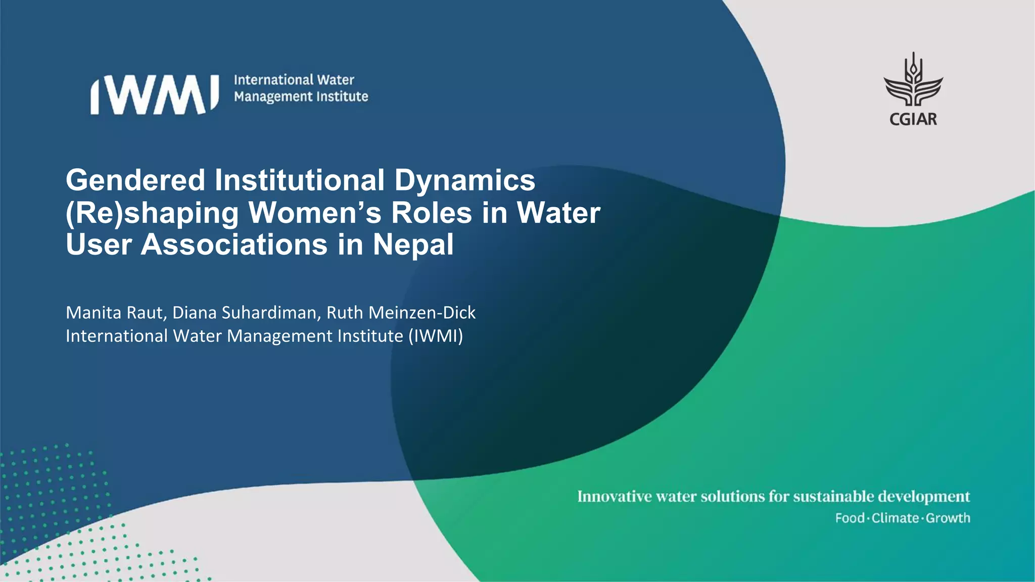 Gendered Institutional Dynamics
(Re)shaping Women’s Roles in Water
User Associations in Nepal
Manita Raut, Diana Suhardiman, Ruth Meinzen-Dick
International Water Management Institute (IWMI)
 