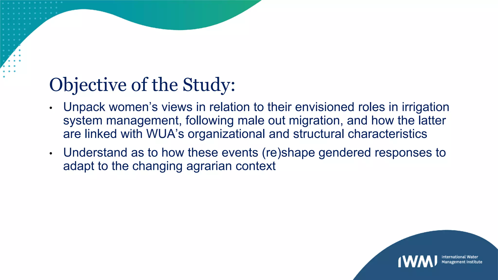Objective of the Study:
• Unpack women’s views in relation to their envisioned roles in irrigation
system management, following male out migration, and how the latter
are linked with WUA’s organizational and structural characteristics
• Understand as to how these events (re)shape gendered responses to
adapt to the changing agrarian context
 