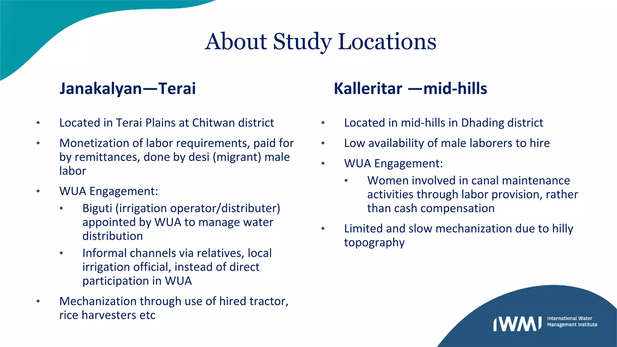 • Located in Terai Plains at Chitwan district
• Monetization of labor requirements, paid for
by remittances, done by desi (migrant) male
labor
• WUA Engagement:
• Biguti (irrigation operator/distributer)
appointed by WUA to manage water
distribution
• Informal channels via relatives, local
irrigation official, instead of direct
participation in WUA
• Mechanization through use of hired tractor,
rice harvesters etc
• Located in mid-hills in Dhading district
• Low availability of male laborers to hire
• WUA Engagement:
• Women involved in canal maintenance
activities through labor provision, rather
than cash compensation
• Limited and slow mechanization due to hilly
topography
About Study Locations
Janakalyan—Terai Kalleritar —mid-hills
 