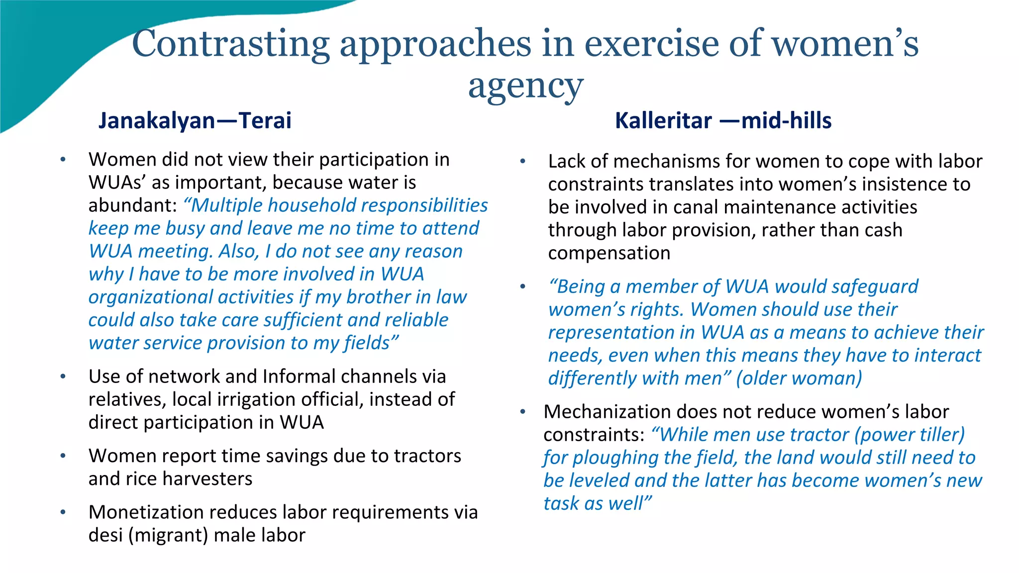• Women did not view their participation in
WUAs’ as important, because water is
abundant: “Multiple household responsibilities
keep me busy and leave me no time to attend
WUA meeting. Also, I do not see any reason
why I have to be more involved in WUA
organizational activities if my brother in law
could also take care sufficient and reliable
water service provision to my fields”
• Use of network and Informal channels via
relatives, local irrigation official, instead of
direct participation in WUA
• Women report time savings due to tractors
and rice harvesters
• Monetization reduces labor requirements via
desi (migrant) male labor
Contrasting approaches in exercise of women’s
agency
Janakalyan—Terai Kalleritar —mid-hills
• Lack of mechanisms for women to cope with labor
constraints translates into women’s insistence to
be involved in canal maintenance activities
through labor provision, rather than cash
compensation
• “Being a member of WUA would safeguard
women’s rights. Women should use their
representation in WUA as a means to achieve their
needs, even when this means they have to interact
differently with men” (older woman)
• Mechanization does not reduce women’s labor
constraints: “While men use tractor (power tiller)
for ploughing the field, the land would still need to
be leveled and the latter has become women’s new
task as well”
 