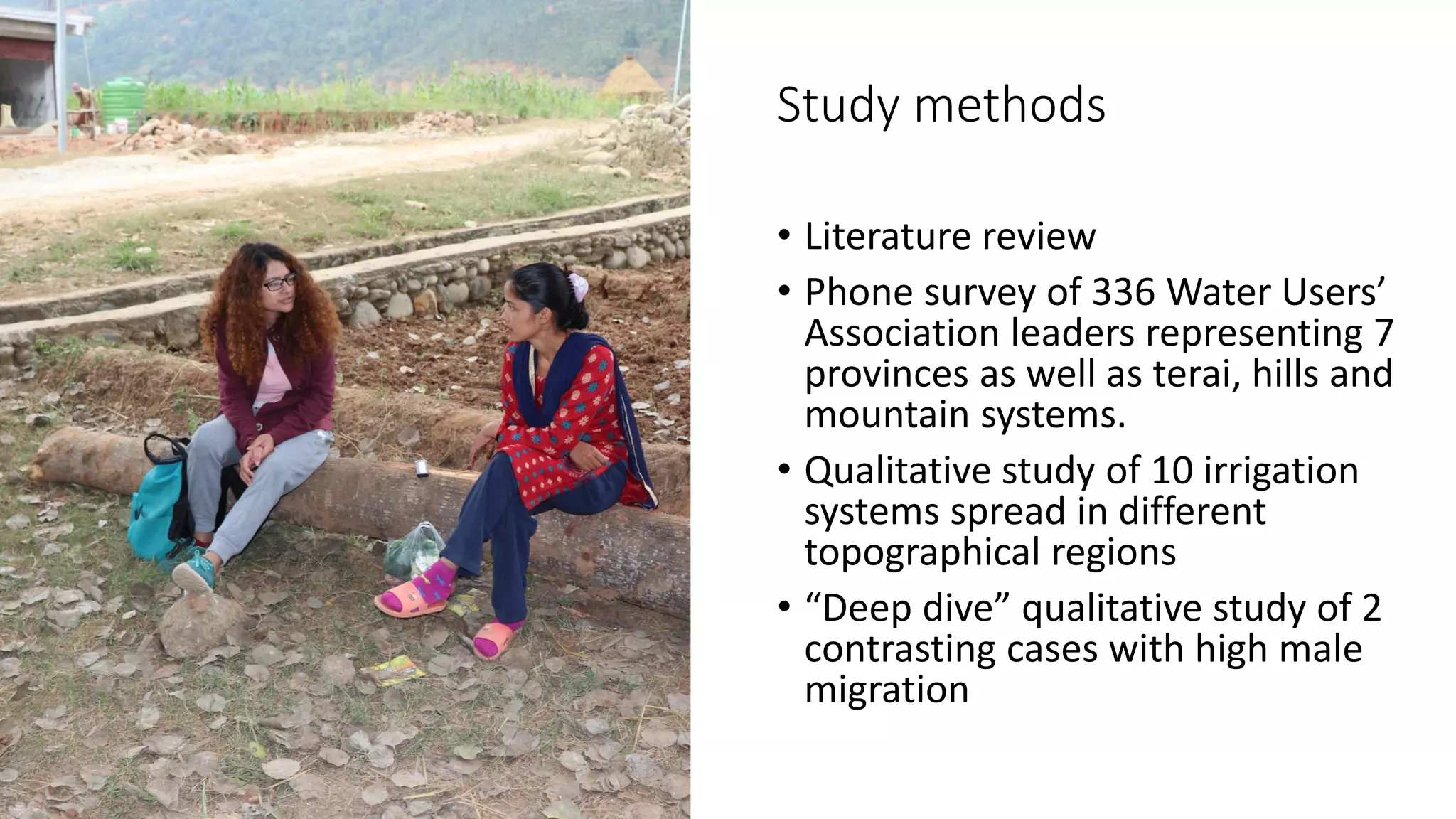 Study methods
• Literature review
• Phone survey of 336 Water Users’
Association leaders representing 7
provinces as well as terai, hills and
mountain systems.
• Qualitative study of 10 irrigation
systems spread in different
topographical regions
• “Deep dive” qualitative study of 2
contrasting cases with high male
migration
 