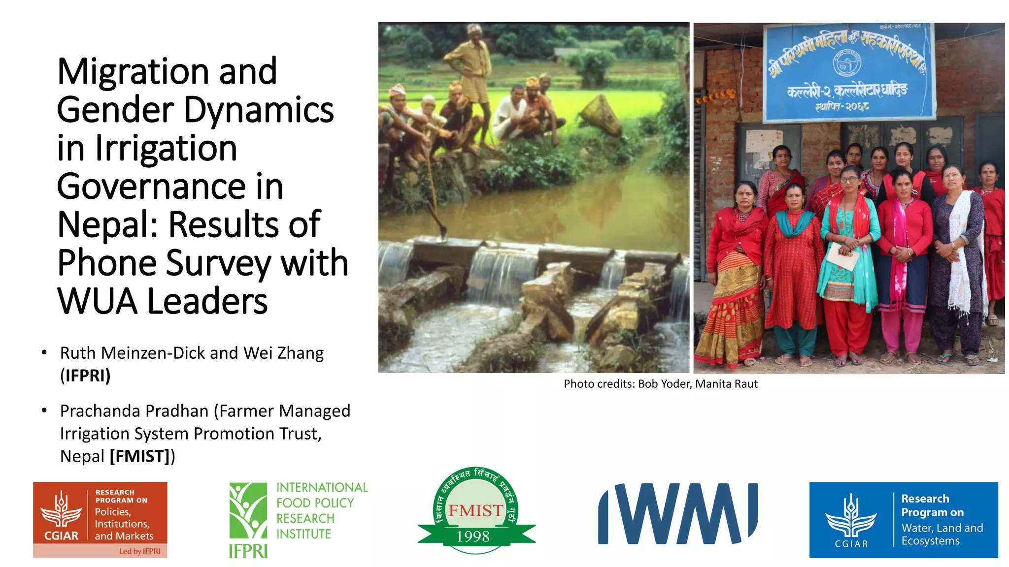 Migration and
Gender Dynamics
in Irrigation
Governance in
Nepal: Results of
Phone Survey with
WUA Leaders
• Ruth Meinzen-Dick and Wei Zhang
(IFPRI)
• Prachanda Pradhan (Farmer Managed
Irrigation System Promotion Trust,
Nepal [FMIST])
Photo credits: Bob Yoder, Manita Raut
 