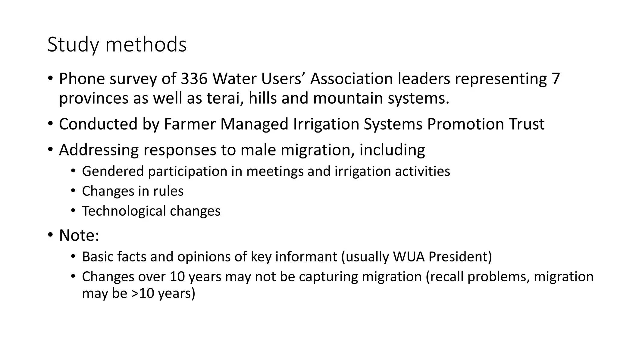 Study methods
• Phone survey of 336 Water Users’ Association leaders representing 7
provinces as well as terai, hills and mountain systems.
• Conducted by Farmer Managed Irrigation Systems Promotion Trust
• Addressing responses to male migration, including
• Gendered participation in meetings and irrigation activities
• Changes in rules
• Technological changes
• Note:
• Basic facts and opinions of key informant (usually WUA President)
• Changes over 10 years may not be capturing migration (recall problems, migration
may be >10 years)
 