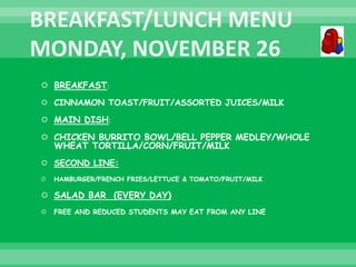  BREAKFAST:
 CINNAMON TOAST/FRUIT/ASSORTED JUICES/MILK
 MAIN DISH:
 CHICKEN BURRITO BOWL/BELL PEPPER MEDLEY/WHOLE
WHEAT TORTILLA/CORN/FRUIT/MILK
 SECOND LINE:
 HAMBURGER/FRENCH FRIES/LETTUCE & TOMATO/FRUIT/MILK
 SALAD BAR (EVERY DAY)
 FREE AND REDUCED STUDENTS MAY EAT FROM ANY LINE
 