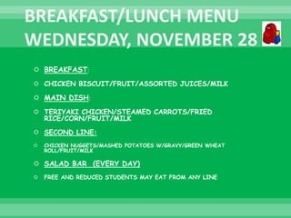  BREAKFAST:
 CHICKEN BISCUIT/FRUIT/ASSORTED JUICES/MILK
 MAIN DISH:
 TERIYAKI CHICKEN/STEAMED CARROTS/FRIED
RICE/CORN/FRUIT/MILK
 SECOND LINE:
 CHICKEN NUGGETS/MASHED POTATOES W/GRAVY/GREEN WHEAT
ROLL/FRUIT/MILK
 SALAD BAR (EVERY DAY)
 FREE AND REDUCED STUDENTS MAY EAT FROM ANY LINE
 