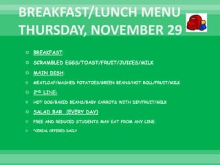  BREAKFAST:
 SCRAMBLED EGGS/TOAST/FRUIT/JUICES/MILK
 MAIN DISH:
 MEATLOAF/MASHED POTATOES/GREEN BEANS/HOT ROLL/FRUIT/MILK
 2ND LINE:
 HOT DOG/BAKED BEANS/BABY CARROTS WITH DIP/FRUIT/MILK
 SALAD BAR (EVERY DAY)
 FREE AND REDUCED STUDENTS MAY EAT FROM ANY LINE.
 *CEREAL OFFERED DAILY
 
