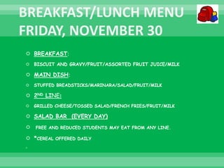  BREAKFAST:
 BISCUIT AND GRAVY/FRUIT/ASSORTED FRUIT JUICE/MILK
 MAIN DISH:
 STUFFED BREADSTICKS/MARINARA/SALAD/FRUIT/MILK
 2ND LINE:
 GRILLED CHEESE/TOSSED SALAD/FRENCH FRIES/FRUIT/MILK
 SALAD BAR (EVERY DAY)
 FREE AND REDUCED STUDENTS MAY EAT FROM ANY LINE.
 *CEREAL OFFERED DAILY

 