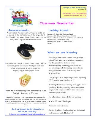 Joseph Martin Elementary
                                                                                                                                 Hinesville, GA

                                                                                                M r s . As h l e y J u d y’ s K i n d e r g a r t e n
                                                                                                  Newsletter November 26, 2012




                                                           Classroom Newsletter

     Announcements:                                                         Looking Ahead:
 A reminder- Please work with your child on
                                                                          December 7- Hinesville Christmas Parade
 learning to tie his/her shoes!! It is important                          December 14- Holiday Dance from 4:30-6:30
that the kiddos learn to tie their shoes so that                          December 17- Chorus Concert and Luminaries 6:30-7:30
     they don't trip and hurt themselves.                                 December 21- Class Holiday Party
                                                                          December 24- January 4: Winter Break
                                                                          January 7




                                                                          What we are learning:
                                                                            Reading: letter and sound recognition,
                                                                            classifying and categorizing, rhyming,
Also- Please check out our class blog. I will be                            reading realistic fiction, print
  updating this weekly so that you can see                                  directionality, making predications,
      what is going on in our classroom.                                    monitoring and clarifying predictions,
         http://judyjme.blogspot.com                                        using context clues. **Gravity and
                                                                            Motion Unit

                                                                            Language Arts: Rhyming words, spelling
                                                                            CVC words, and the letter U

                                                                            Writing: Sentence writing using phonetic
                                                                            spelling. Understanding that sentences
 Icee day is Wednesday! Our popcorn day is on                               begin with capital letters and end with
        Friday! The cost is 50 cents.                                       punctuation marks.

  Money MUST be sent in a Ziploc type bag or a sealed envelope with         Handwriting: name & letter writing
your child’s name, my name, and the purpose written on it or on a card/
sheet of paper inside. Also, I cannot accept money throughout the day.      Math: 2D and 3D shapes
It must be placed in the homework folder so I can account for it first
                                  thing.
                                                                            Science: Our 5 Senses
          Check out Joseph Martin’s Website as
                 well as our class blog:
                                                                            Social Studies: Celebrating our Cultural
       http://www.josephmartinelem.blogspot.com/
                                                                            Differences with Holidays!
 