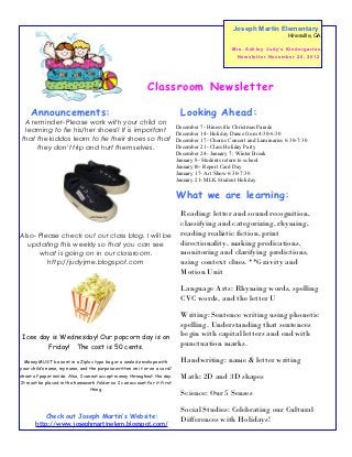 Joseph Martin Elementary
                                                                                                                                 Hinesville, GA

                                                                                                M r s . As h l e y J u d y’ s K i n d e r g a r t e n
                                                                                                  Newsletter November 26, 2012




                                                           Classroom Newsletter

     Announcements:                                                         Looking Ahead:
 A reminder- Please work with your child on
                                                                          December 7- Hinesville Christmas Parade
 learning to tie his/her shoes!! It is important                          December 14- Holiday Dance from 4:30-6:30
that the kiddos learn to tie their shoes so that                          December 17- Chorus Concert and Luminaries 6:30-7:30
     they don't trip and hurt themselves.                                 December 21- Class Holiday Party
                                                                          December 24- January 7: Winter Break
                                                                          January 8- Students return to school
                                                                          January10- Report Card Day
                                                                          January 17- Art Show 6:30-7:30
                                                                          January 21- MLK Student Holiday

                                                                          What we are learning:
                                                                            Reading: letter and sound recognition,
                                                                            classifying and categorizing, rhyming,
Also- Please check out our class blog. I will be                            reading realistic fiction, print
  updating this weekly so that you can see                                  directionality, making predications,
      what is going on in our classroom.                                    monitoring and clarifying predictions,
         http://judyjme.blogspot.com                                        using context clues. **Gravity and
                                                                            Motion Unit

                                                                            Language Arts: Rhyming words, spelling
                                                                            CVC words, and the letter U

                                                                            Writing: Sentence writing using phonetic
                                                                            spelling. Understanding that sentences
 Icee day is Wednesday! Our popcorn day is on                               begin with capital letters and end with
        Friday! The cost is 50 cents.                                       punctuation marks.

  Money MUST be sent in a Ziploc type bag or a sealed envelope with         Handwriting: name & letter writing
your child’s name, my name, and the purpose written on it or on a card/
sheet of paper inside. Also, I cannot accept money throughout the day.      Math: 2D and 3D shapes
It must be placed in the homework folder so I can account for it first
                                  thing.
                                                                            Science: Our 5 Senses

                                                                            Social Studies: Celebrating our Cultural
          Check out Joseph Martin’s Website:
       http://www.josephmartinelem.blogspot.com/
                                                                            Differences with Holidays!
 