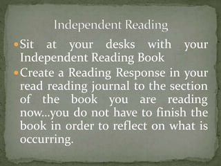 Sit at your desks with your 
Independent Reading Book 
Create a Reading Response in your 
read reading journal to the section 
of the book you are reading 
now…you do not have to finish the 
book in order to reflect on what is 
occurring. 
 