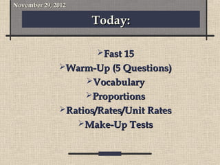 November 29, 2012

                      Today:

                       Fast 15
              Warm-Up (5 Questions)
                     Vocabulary
                     Proportions
              Ratios/Rates/Unit Rates
                    Make-Up Tests
 