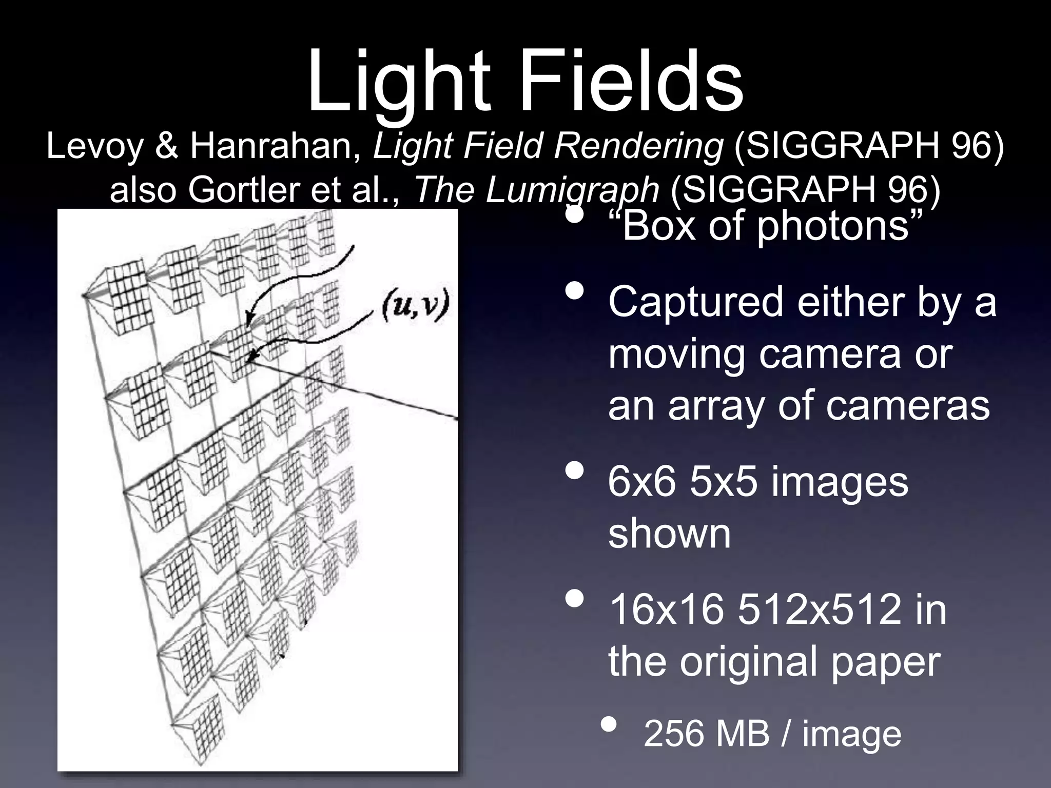 Light Fields
• “Box of photons”
• Captured either by a
moving camera or
an array of cameras
• 6x6 5x5 images
shown
• 16x16 512x512 in
the original paper
• 256 MB / image
Levoy & Hanrahan, Light Field Rendering (SIGGRAPH 96)
also Gortler et al., The Lumigraph (SIGGRAPH 96)
 