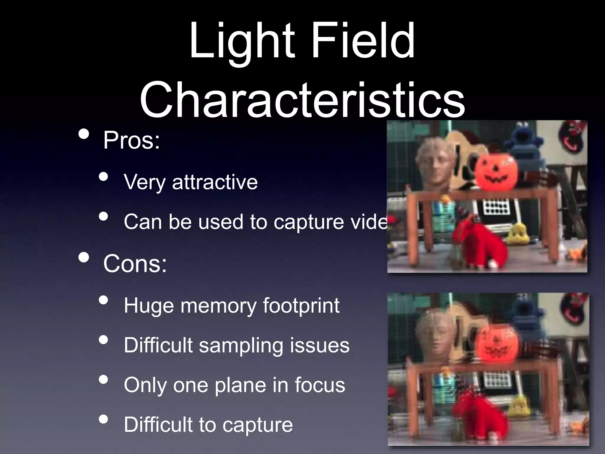 Light Field
Characteristics
• Pros:
• Very attractive
• Can be used to capture video
• Cons:
• Huge memory footprint
• Difficult sampling issues
• Only one plane in focus
• Difficult to capture
 