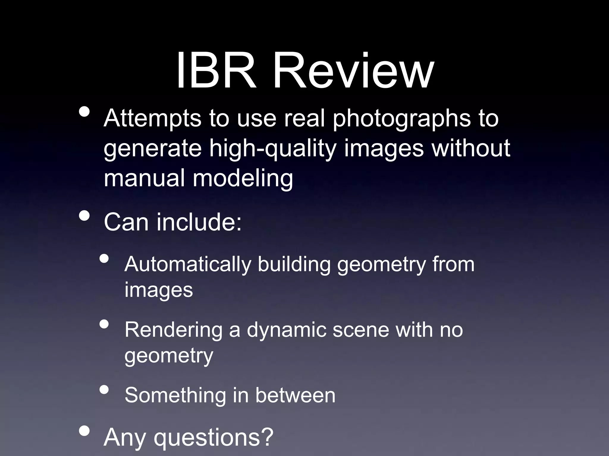 IBR Review
• Attempts to use real photographs to
generate high-quality images without
manual modeling
• Can include:
• Automatically building geometry from
images
• Rendering a dynamic scene with no
geometry
• Something in between
• Any questions?
 