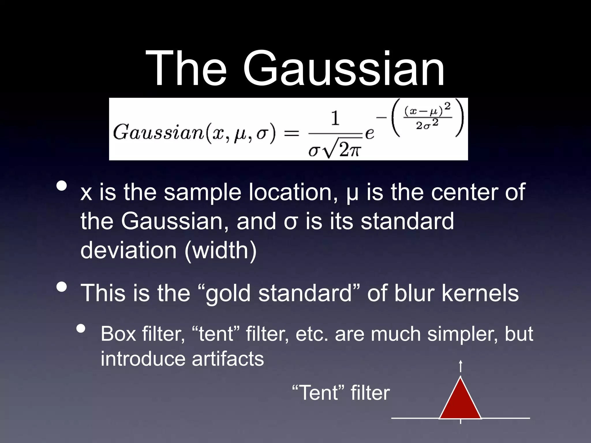 The Gaussian
• x is the sample location, μ is the center of
the Gaussian, and σ is its standard
deviation (width)
• This is the “gold standard” of blur kernels
• Box filter, “tent” filter, etc. are much simpler, but
introduce artifacts
“Tent” filter
 