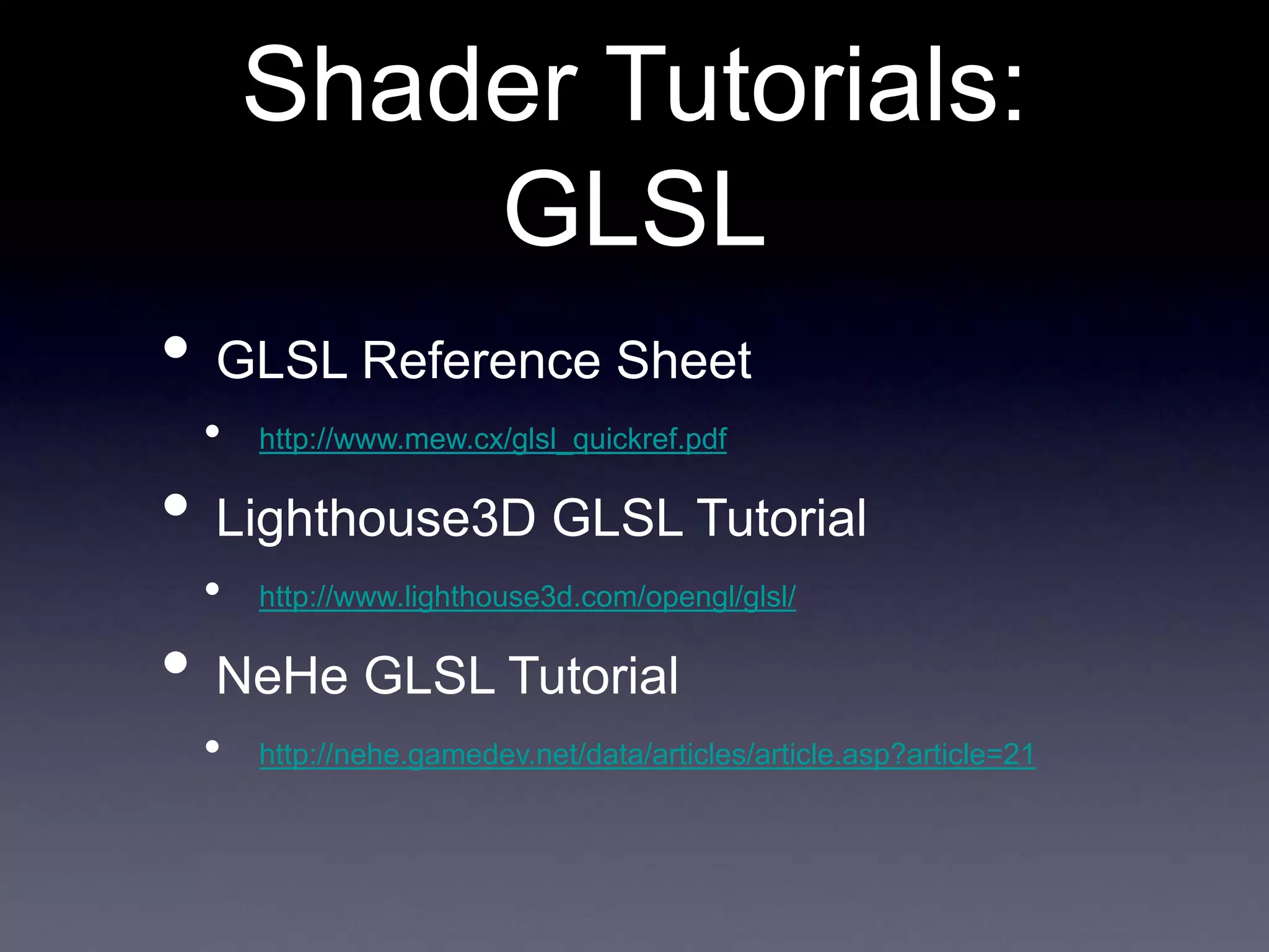 Shader Tutorials:
GLSL
• GLSL Reference Sheet
• http://www.mew.cx/glsl_quickref.pdf
• Lighthouse3D GLSL Tutorial
• http://www.lighthouse3d.com/opengl/glsl/
• NeHe GLSL Tutorial
• http://nehe.gamedev.net/data/articles/article.asp?article=21
 
