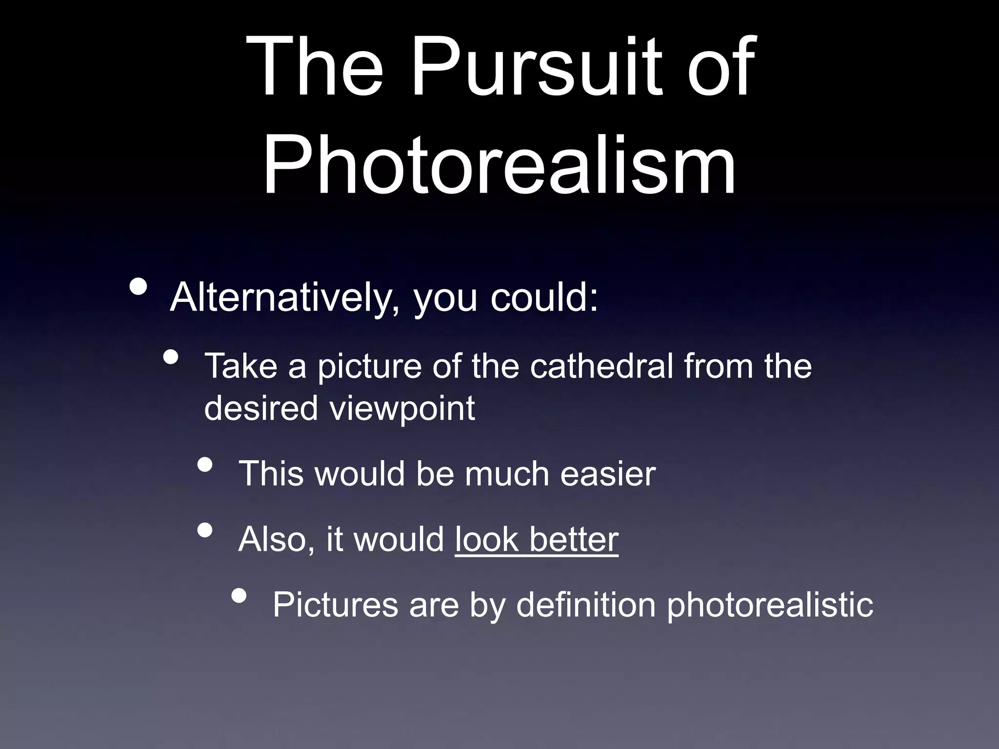 The Pursuit of
Photorealism
• Alternatively, you could:
• Take a picture of the cathedral from the
desired viewpoint
• This would be much easier
• Also, it would look better
• Pictures are by definition photorealistic
 