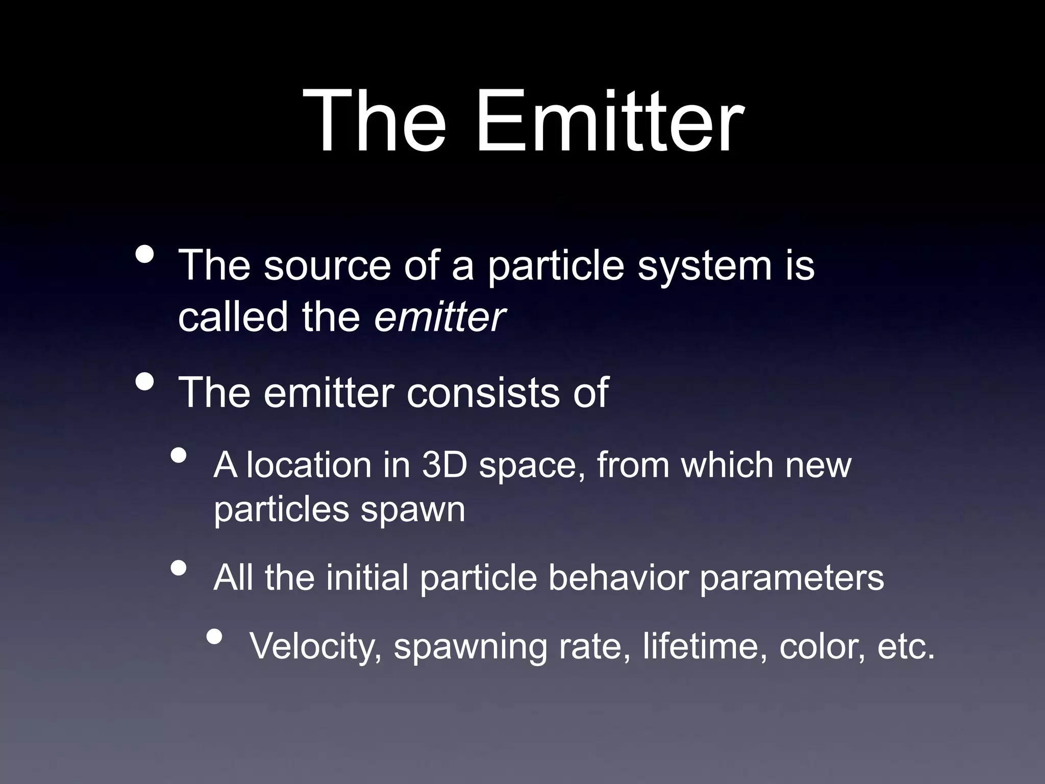 The Emitter
• The source of a particle system is
called the emitter
• The emitter consists of
• A location in 3D space, from which new
particles spawn
• All the initial particle behavior parameters
• Velocity, spawning rate, lifetime, color, etc.
 