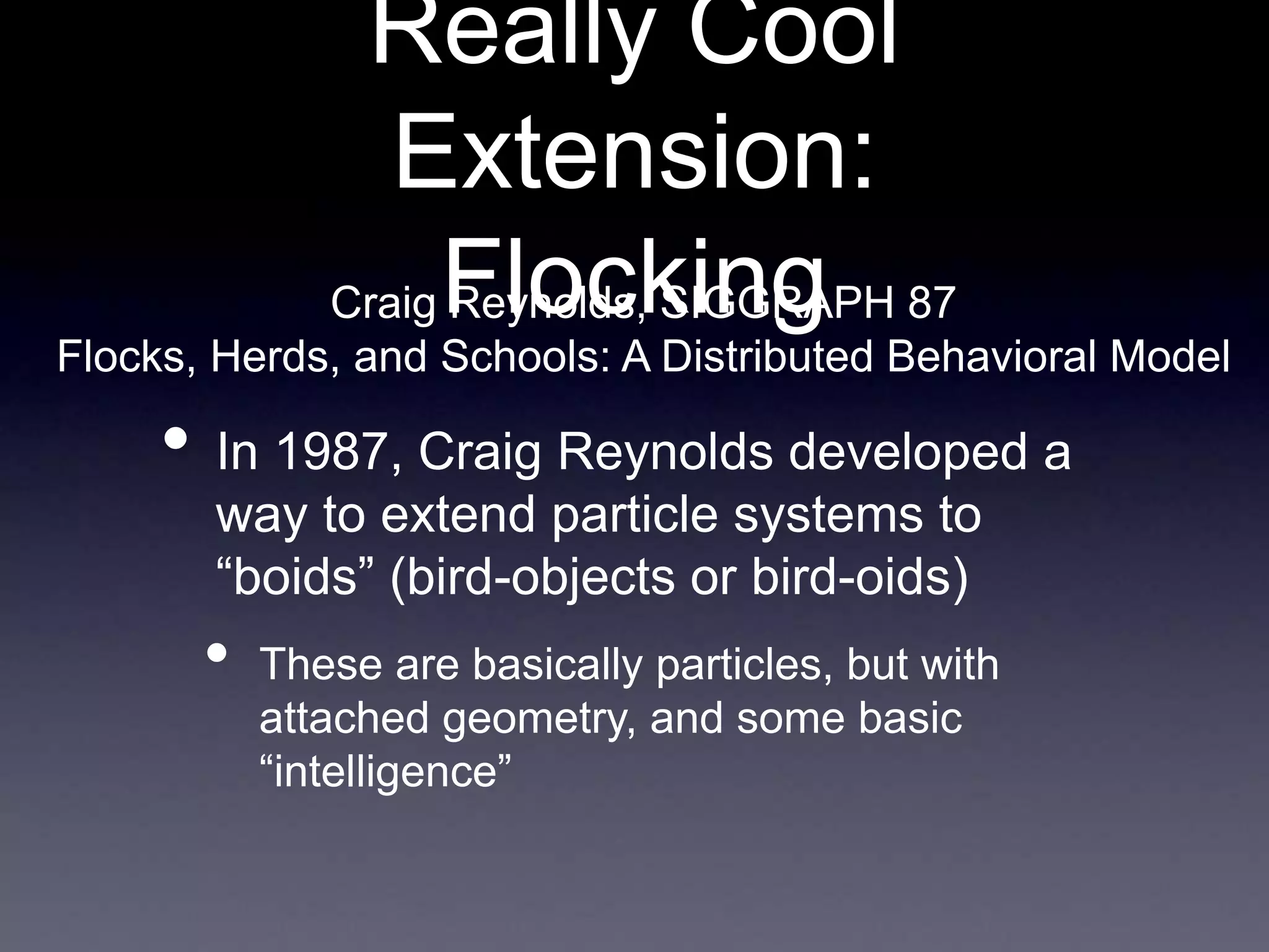Really Cool
Extension:
Flocking
• In 1987, Craig Reynolds developed a
way to extend particle systems to
“boids” (bird-objects or bird-oids)
• These are basically particles, but with
attached geometry, and some basic
“intelligence”
Craig Reynolds, SIGGRAPH 87
Flocks, Herds, and Schools: A Distributed Behavioral Model
 