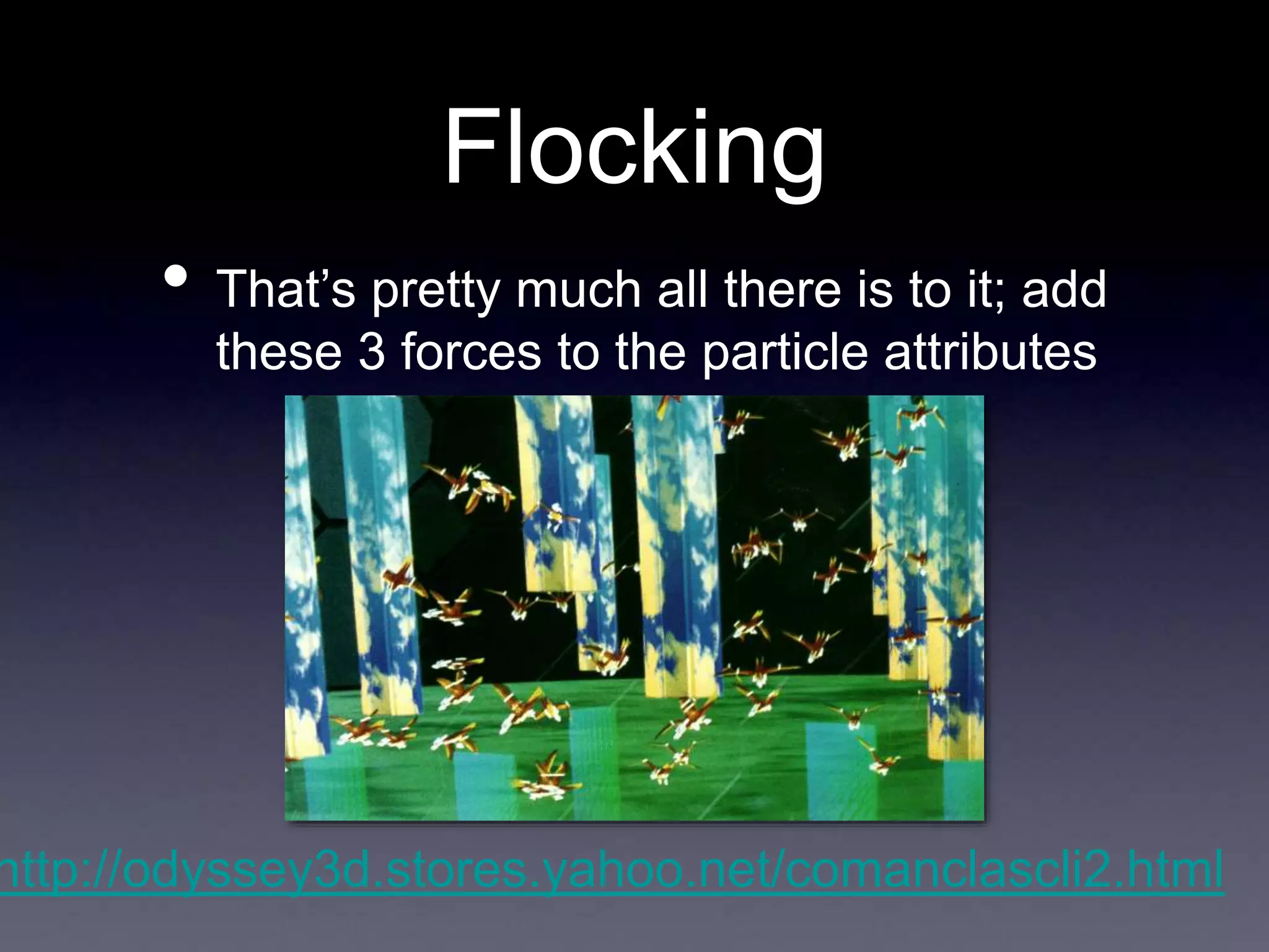 Flocking
• That’s pretty much all there is to it; add
these 3 forces to the particle attributes
http://odyssey3d.stores.yahoo.net/comanclascli2.html
 