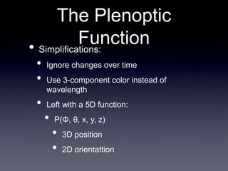 The Plenoptic
Function
• Simplifications:
• Ignore changes over time
• Use 3-component color instead of
wavelength
• Left with a 5D function:
• P(Φ, θ, x, y, z)
• 3D position
• 2D orientattion
 