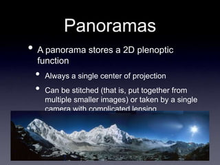 Panoramas
• A panorama stores a 2D plenoptic
function
• Always a single center of projection
• Can be stitched (that is, put together from
multiple smaller images) or taken by a single
camera with complicated lensing
 