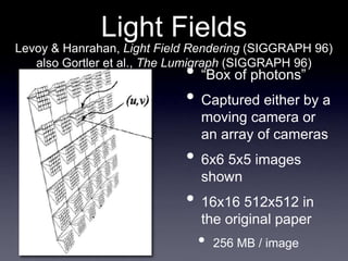 Light Fields
• “Box of photons”
• Captured either by a
moving camera or
an array of cameras
• 6x6 5x5 images
shown
• 16x16 512x512 in
the original paper
• 256 MB / image
Levoy & Hanrahan, Light Field Rendering (SIGGRAPH 96)
also Gortler et al., The Lumigraph (SIGGRAPH 96)
 