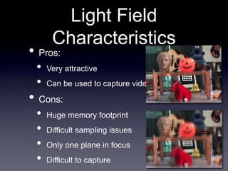 Light Field
Characteristics
• Pros:
• Very attractive
• Can be used to capture video
• Cons:
• Huge memory footprint
• Difficult sampling issues
• Only one plane in focus
• Difficult to capture
 