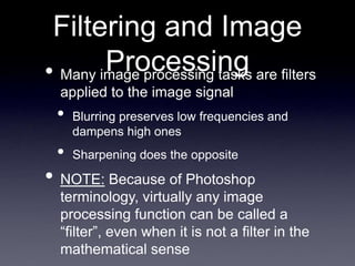 Filtering and Image
Processing
• Many image processing tasks are filters
applied to the image signal
• Blurring preserves low frequencies and
dampens high ones
• Sharpening does the opposite
• NOTE: Because of Photoshop
terminology, virtually any image
processing function can be called a
“filter”, even when it is not a filter in the
mathematical sense
 