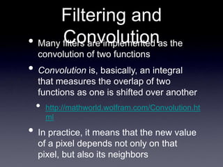 Filtering and
Convolution
• Many filters are implemented as the
convolution of two functions
• Convolution is, basically, an integral
that measures the overlap of two
functions as one is shifted over another
• http://mathworld.wolfram.com/Convolution.ht
ml
• In practice, it means that the new value
of a pixel depends not only on that
pixel, but also its neighbors
 