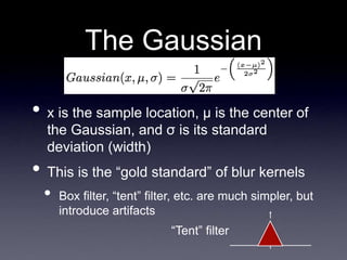 The Gaussian
• x is the sample location, μ is the center of
the Gaussian, and σ is its standard
deviation (width)
• This is the “gold standard” of blur kernels
• Box filter, “tent” filter, etc. are much simpler, but
introduce artifacts
“Tent” filter
 