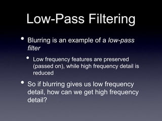 Low-Pass Filtering
• Blurring is an example of a low-pass
filter
• Low frequency features are preserved
(passed on), while high frequency detail is
reduced
• So if blurring gives us low frequency
detail, how can we get high frequency
detail?
 