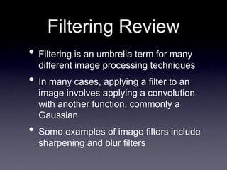 Filtering Review
• Filtering is an umbrella term for many
different image processing techniques
• In many cases, applying a filter to an
image involves applying a convolution
with another function, commonly a
Gaussian
• Some examples of image filters include
sharpening and blur filters
 