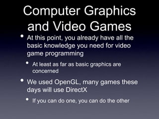 Computer Graphics
and Video Games
• At this point, you already have all the
basic knowledge you need for video
game programming
• At least as far as basic graphics are
concerned
• We used OpenGL, many games these
days will use DirectX
• If you can do one, you can do the other
 