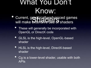 What You Don’t
Know:
Shaders
• Current, graphically advanced games
will make extensive use of shaders
• These will generally be incorporated with
OpenGL or DirectX code
• GLSL is the high-level, OpenGL-based
shader
• HLSL is the high-level, DirectX-based
shader
• Cg is a lower-level shader, usable with both
APIs
 