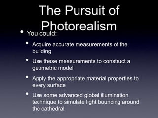 The Pursuit of
Photorealism
• You could:
• Acquire accurate measurements of the
building
• Use these measurements to construct a
geometric model
• Apply the appropriate material properties to
every surface
• Use some advanced global illumination
technique to simulate light bouncing around
the cathedral
 
